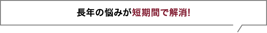 長年の悩みが短期間で解消!