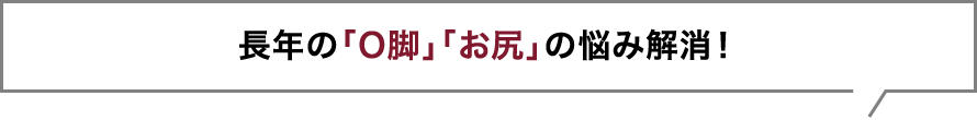 長年の「O脚」「お尻」の悩み解消！